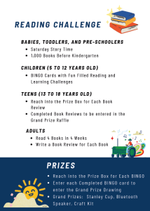 READING CHALLENGEs for all ages! BABIES, TODDLERS, AND PRE-SCHOOLERS have Saturday Story Time and 1,000 Books Before Kindergarten. CHILDREN (5 to 12 YEARS OLD) will have BINGO Cards with Fun Filled Reading and Learning Challenges. TEENS (13 TO 18 YEARS OLD) will Reach into the Prize Box for Each Book Review. Completed Book Reviews to be entered in the Grand Prize Raffle. ADULTS will Read 4 Books in 4 Weeks and Write a Book Review for Each Book. PRIZES for reading challenges: Reach into the Prize Box for Each BINGO, and enter each Completed BINGO card enter the Grand Prize Drawing. Grand Prize Drawing prizes will be a Stanley Cup, a Bluetooth Speaker, and Craft Kit!
